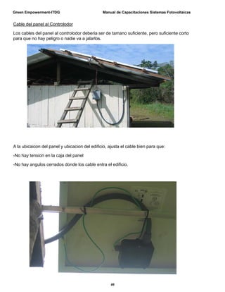 Green Empowerment-ITDG                         Manual de Capacitaciones Sistemas Fotovoltaicas


Cable del panel al Controlodor

Los cables del panel al controlodor deberia ser de tamano suﬁciente, pero suﬁciente corto
para que no hay peligro o nadie va a jalarlos.




A la ubicaicon del panel y ubicacion del ediﬁcio, ajusta el cable bien para que:

-No hay tension en la caja del panel

-No hay angulos cerrados donde los cable entra el ediﬁcio.




                                                   40
 