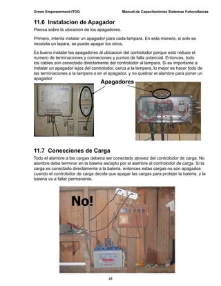 Green Empowerment-ITDG                         Manual de Capacitaciones Sistemas Fotovoltaicas


11.6 Instalacion de Apagador
Piensa sobre la ubicacion de los apagadores.

Primero, intenta instalar un apagador para cada lampara. En esta manera, si solo se
necesita un lapara, se puede apagar los otros.

Es bueno instalar los apagadores al ubicacion del controlodor porque esto reduce el
numero de terminaciones y conneciones y puntos de falla potencial. Entonces, todo
los cables son conectado directamente del controlodor al lampara. Si es importante a
instalar un apagador lejos del controlodor, cerca a la lampera, lo mejor es hacer todo de
las terminaciones a la lampera o en el apagador, y no quebrar el alambre para poner un
apagador.
                                   Apagadores




11.7 Conecciones de Carga
Todo el alambre a las cargas deberia ser conectado atravez del controlodor de carga. No
alambre debe terminar en la bateria excepto por el alambre al controlodor de carga. Si la
carga es conectado directamente a la bateria, entonces estas cargas no son apagados
cuando el controlodor de carga decide que apagar las cargas para protejer la bateria, y la
bateria va a fallar permanente.




                   No!




                                       43
 