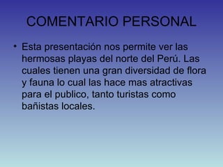 COMENTARIO PERSONAL Esta presentación nos permite ver las hermosas playas del norte del Perú. Las cuales tienen una gran diversidad de flora y fauna lo cual las hace mas atractivas para el publico, tanto turistas como bañistas locales.