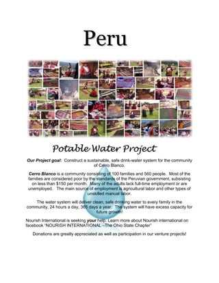            Peru                  Potable Water Project       Our Project goal:  Construct a sustainable, safe drink-water system for the community of Cerro Blanco. 1943100-346075Cerro Blanco is a community consisting of 100 families and 560 people.  Most of the families are considered poor by the standards of the Peruvian government, subsisting on less than $150 per month.  Many of the adults lack full-time employment or are unemployed.   The main source of employment is agricultural labor and other types of unskilled manual labor. The water system will deliver clean, safe drinking water to every family in the community, 24 hours a day, 365 days a year.  The system will have excess capacity for future growth! Nourish International is seeking your help. Learn more about Nourish international on facebook “NOURISH INTERNATIONAL –The Ohio State Chapter”  Donations are greatly appreciated as well as participation in our venture projects! 