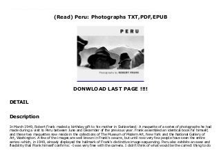 (Read) Peru: Photographs TXT,PDF,EPUB
DONWLOAD LAST PAGE !!!!
DETAIL
download pdf here : https://wipwups.blogspot.ch/?book=3865216927 Download Peru: Photographs Free download In March 1949, Robert Frank mailed a birthday gift to his mother in Switzerland: A maquette of a series of photographs he had made during a visit to Peru between June and December of the previous year. Frank assembled an identical book for himself, and these two maquettes now reside in the collections of The Museum of Modern Art, New York and the National Gallery of Art, Washington. A few of the images are well known in Frank's oeuvre, but until now very few people have seen the entire series--which, in 1949, already displayed the hallmark of Frank's distinctive image-sequencing. Peru also exhibits an ease and flexibility that Frank himself confirms: -I was very free with the camera. I didn't think of what would be the correct thing to do I did what I felt good doing. I was like an action painter.- Using a hand-held 35mm Leica camera, Frank documented the country's massive vistas, weathered faces, manual labor and dusty roads stretching to the horizon with a spontaneity of motion that propels the viewer into the midst of the scenery. For the first time, and under the direction of Frank himself, this book presents the complete sequence of images. Peru is a work of major significance in both the artist's history and the history of photography. Published in association with the National Gallery of Art, Washington.
Description
In March 1949, Robert Frank mailed a birthday gift to his mother in Switzerland: A maquette of a series of photographs he had
made during a visit to Peru between June and December of the previous year. Frank assembled an identical book for himself,
and these two maquettes now reside in the collections of The Museum of Modern Art, New York and the National Gallery of
Art, Washington. A few of the images are well known in Frank's oeuvre, but until now very few people have seen the entire
series--which, in 1949, already displayed the hallmark of Frank's distinctive image-sequencing. Peru also exhibits an ease and
flexibility that Frank himself confirms: -I was very free with the camera. I didn't think of what would be the correct thing to do
 