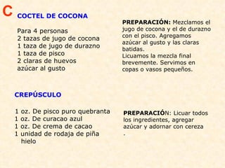 COCTEL DE COCONA Para 4 personas 2 tazas de jugo de cocona 1 taza de jugo de durazno  1 taza de pisco  2 claras de huevos  azúcar al gusto PREPARACIÓN:  Mezclamos el jugo de cocona y el de durazno con el pisco. Agregamos azúcar al gusto y las claras batidas.  Licuamos la mezcla final brevemente. Servimos en copas o vasos pequeños.    C CREPÚSCULO  1 oz. De pisco puro quebranta 1 oz. De curacao azul 1 oz. De crema de cacao  1 unidad de rodaja de piña   hielo  PREPARACIÓ N: Licuar todos los ingredientes, agregar azúcar y adornar con cereza . 