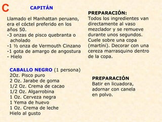 CAPITÁN Llamado el Manhattan peruano, era el cóctel preferido en los años 50.  -3 onzas de pisco quebranta o  acholado  -1 ½ onza de Vermouth Cinzano  -1 gota de amargo de angostura  Hielo  PREPARACIÓN: Todos los ingredientes van directamente al vaso mezclador y se remueve durante unos segundos. Cuele sobre una copa (martíni). Decorar con una cereza marrasquino dentro de la copa. C CABALLO NEGRO  (1 persona) 2Oz. Pisco puro 2 Oz. Jarabe de goma 1/2 Oz. Crema de cacao 1/2 Oz. Algarrobina 1 Oz. Cerveza negra 1 Yema de huevo 1 Oz. Crema de leche Hielo al gusto PREPARACIÓN Batir en licuadora, adornar con canela en polvo. 