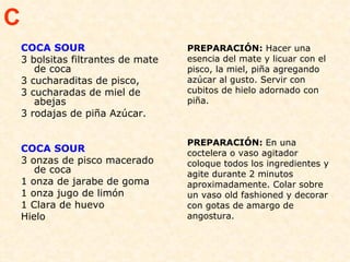 COCA SOUR  3 bolsitas filtrantes de mate de coca 3 cucharaditas de pisco, 3 cucharadas de miel de abejas 3 rodajas de piña Azúcar.  COCA SOUR 3 onzas de pisco macerado  de coca  1 onza de jarabe de goma  1 onza jugo de limón  1 Clara de huevo  Hielo  PREPARACIÓN:  Hacer una esencia del mate y licuar con el pisco, la miel, piña agregando azúcar al gusto. Servir con cubitos de hielo adornado con piña. PREPARACIÓN:  En una coctelera o vaso agitador coloque todos los ingredientes y agite durante 2 minutos aproximadamente. Colar sobre un vaso old fashioned y decorar con gotas de amargo de angostura.  C 