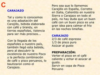 CARAJAZO Tal y como lo conocemos es una adaptación del Carajillo, bebida elaborada con café y brandy, en tierras españolas, Valencia para ser más precisos...  Con la llegada de los españoles a nuestro país, también llegó esta bebida, pero al descubrir la excelencia de nuestro Pisco y la perfecta combinación de café y pisco peruanos, lo bautizaron como el Carajazo. Pero sea que lo llamemos Carajillo en España, Corretto en Italia, Calientito en nuestra Sierra o Carajazo en todo el país, no hay duda que un buen café con un buen pisco es una gran idea para calmar el frío en las noches limeñas. CARAJAZO 2/3 de café espresso 1/3 de pisco puro  Azúcar al gusto  PREPARACIÓN:  Verter el pisco en el café caliente y echar el azúcar al gusto.  Servir en copa de Pisco Peruano C 