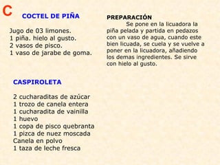        COCTEL DE PIÑA Jugo de 03 limones. 1 piña. hielo al gusto.  2 vasos de pisco. 1 vaso de jarabe de goma.  PREPARACIÓN  Se pone en la licuadora la piña pelada y partida en pedazos con un vaso de agua, cuando este bien licuada, se cuela y se vuelve a poner en la licuadora, añadiendo los demas ingredientes. Se sirve con hielo al gusto. C CASPIROLETA  2 cucharaditas de azúcar 1 trozo de canela entera 1 cucharadita de vainilla 1 huevo 1 copa de pisco quebranta 1 pizca de nuez moscada Canela en polvo   1 taza de leche fresca 