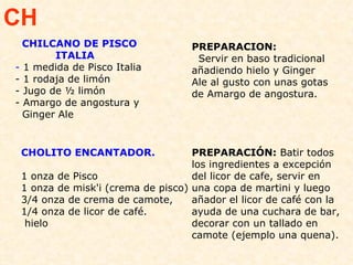 CHOLITO ENCANTADOR.   1 onza de Pisco  1 onza de misk'i (crema de pisco) 3/4 onza de crema de camote, 1/4 onza de licor de café. hielo  PREPARACIÓN:  Batir todos los ingredientes a excepción del licor de cafe, servir en una copa de martini y luego añador el licor de café con la ayuda de una cuchara de bar, decorar con un tallado en camote (ejemplo una quena). CH CHILCANO DE PISCO  ITALIA -  1 medida de Pisco Italia  - 1 rodaja de limón - Jugo de ½ limón - Amargo de angostura y  Ginger Ale PREPARACION:  Servir en baso tradicional añadiendo hielo y Ginger Ale al gusto con unas gotas de Amargo de angostura. 