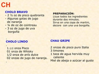 CHOLO BRAVO - 2 ½ oz de pisco quebranta  - Algunas gotas de jugo  de naranja  - ¼ de oz de cointreau  - 3 oz de jugo de uva  borgoña  PREPARACIÓN:  Licue todos los ingredientes durante dos minutos.  Sirva en una copa de martini, decore  con una uva borgoña. CH . CHOLO LINDO .   1. 1/2  onza Pisco   01 onza de Whisky  1/2 onza de anís dulce 02 onzas de jugo de naranja. .  CHAU GRIPE 2 onzas de pisco puro Italia 3 limones 1 taza de agua hervida muy  caliente Miel de abeja o azúcar al gusto 