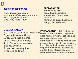 DIVINA PASIÓN 4 oz. De pisco puro de quebranta 6 gotas de vermouth seco ¼ oz. De jarabe de lima ½ oz. De licor de naranja 4 oz. De jugo de maracuya 8 cubos de hielo 2 cerezas marrasquino  2 rodajes de limón PREPARACION:   Deje enfriar dos copas de martini en el congelador unos minutos. Aparte, eche en una coctelera el pisco puro, el vermouth, el jarabe de lima, el licor de naranja, el jugo de maracuyá y los cubos de hielo; agite durante 12 segundos y cuele en las copas de martini frías.  Decore con una rodaja de limón y un marrasquino. D DAIKIRI DE PISCO 2 oz. Pisco Quebranta ½ rodaja de durazno al almíbar  ¼ oz. jugo de limón  1 taza de hielo frapé  PREPARACION:  Batido en licuadora  Copa: Cognac mediana  Adorno: Una fresa y dos sorbetes  También se puede hacer con mango, fresa o limón. 