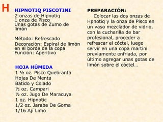 HIPNOTIQ PISCOTINI  2 onzas de Hipnotiq 1 onza de Pisco Unas gotas de Zumo de limón Método: Refrescado Decoración: Espiral de limón en el borde de la copa Función: Aperitivo HOJA HÚMEDA 1 ½ oz. Pisco Quebranta Hojas De Menta Batido y Colado ½ oz. Campari ½ oz. Jugo De Maracuya 1 oz. Hipnotic 1/2 oz. Jarabe De Goma 1/16 Ají Limo PREPARACIÓN:   Colocar las dos onzas de Hpnotiq y la onza de Pisco en un vaso mezclador de vidrio, con la cucharilla de bar profesional, proceder a refrescar el cóctel, luego servir en una copa martini previamente enfriada, por último agregar unas gotas de limón sobre el cóctel… H 
