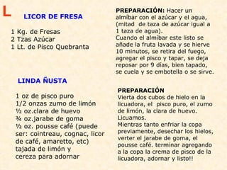 LICOR DE FRESA   1 Kg. de Fresas 2 Tzas Azúcar 1 Lt. de Pisco Quebranta PREPARACIÓN:  Hacer un almíbar con el azúcar y el agua, (mitad  de taza de azúcar igual a 1 taza de agua). Cuando el almíbar este listo se añade la fruta lavada y se hierve 10 minutos, se retira del fuego, agregar el pisco y tapar, se deja reposar por 9 días, bien tapado, se cuela y se embotella o se sirve.  L LINDA ÑUSTA 1 oz de pisco puro  1/2 onzas zumo de limón  ½ oz.clara de huevo  ¾ oz.jarabe de goma  ½ oz. pousse café (puede ser: cointreau, cognac, licor de café, amaretto, etc)  tajada de limón y  cereza para adornar PREPARACIÓN  Vierta dos cubos de hielo en la licuadora, el  pisco puro, el zumo de limón, la clara de huevo. Licuamos. Mientras tanto enfriar la copa previamente, desechar los hielos, verter el jarabe de goma, el pousse café. terminar agregando a la copa la crema de pisco de la licuadora, adornar y listo!!  