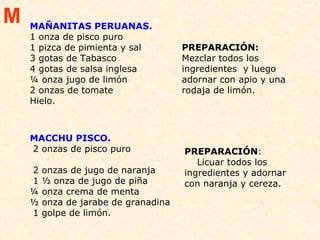 MAÑANITAS PERUANAS.  1 onza de pisco puro 1 pizca de pimienta y sal  3 gotas de Tabasco  4 gotas de salsa inglesa  ¼ onza jugo de limón  2 onzas de tomate  Hielo. PREPARACIÓN:   Mezclar todos los ingredientes  y luego adornar con apio y una rodaja de limón.  MACCHU PISCO.   2 onzas de pisco puro  2 onzas de jugo de naranja 1 ½ onza de jugo de piña  ¼ onza crema de menta  ½ onza de jarabe de granadina 1 golpe de limón.  PREPARACIÓN :  Licuar todos los ingredientes y adornar con naranja y cereza.  M 