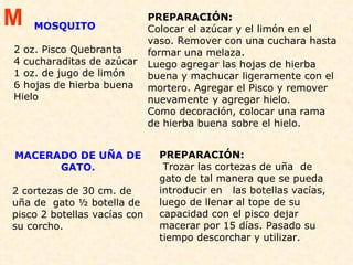 MOSQUITO 2 oz. Pisco Quebranta  4 cucharaditas de azúcar  1 oz. de jugo de limón  6 hojas de hierba buena  Hielo  PREPARACIÓN:  Colocar el azúcar y el limón en el vaso. Remover con una cuchara hasta formar una melaza. Luego agregar las hojas de hierba buena y machucar ligeramente con el mortero. Agregar el Pisco y remover nuevamente y agregar hielo. Como decoración, colocar una rama de hierba buena sobre el hielo. MACERADO DE UÑA DE GATO.   2 cortezas de 30 cm. de uña de  gato ½ botella de pisco 2 botellas vacías con su corcho. PREPARACIÓN:   Trozar las cortezas de uña  de gato de tal manera que se pueda introducir en  las botellas vacías, luego de llenar al tope de su capacidad con el pisco dejar macerar por 15 días. Pasado su tiempo descorchar y utilizar. M 