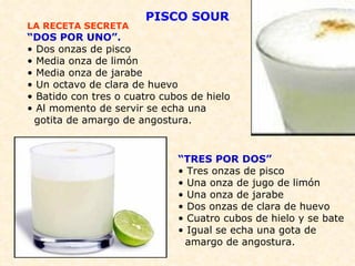 LA RECETA SECRETA “ DOS POR UNO”. • Dos onzas de pisco • Media onza de limón • Media onza de jarabe • Un octavo de clara de huevo  • Batido con tres o cuatro cubos de hielo • Al momento de servir se echa una  gotita de amargo de angostura. “ TRES POR DOS” • Tres onzas de pisco • Una onza de jugo de limón • Una onza de jarabe • Dos onzas de clara de huevo • Cuatro cubos de hielo y se bate • Igual se echa una gota de  amargo de angostura. PISCO SOUR 