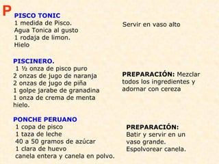  PISCINERO.   1 ½ onza de pisco puro 2 onzas de jugo de naranja  2 onzas de jugo de piña 1 golpe jarabe de granadina 1 onza de crema de menta  hielo.  PREPARACIÓN:  Mezclar todos los ingredientes y adornar con cereza  PONCHE PERUANO  1 copa de pisco 1 taza de leche  40 a 50 gramos de azúcar 1 clara de huevo canela entera y canela en polvo.  PREPARACIÓN:  Batir y servir en un vaso grande. Espolvorear canela.  P PISCO TONIC 1 medida de Pisco. Agua Tonica al gusto 1 rodaja de limon. Hielo Servir en vaso alto 