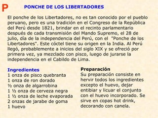 PONCHE DE LOS LIBERTADORES El ponche de los Libertadores, no es tan conocido por el pueblo peruano, pero es una tradición en el Congreso de la República del Perú desde 1821, brindar en el recinto parlamentario después de cada transmisión del Mando Supremo, el 28 de julio, día de la independencia del Perú, con el  "Ponche de los Libertadores". Este cóctel tiene su origen en la India. Al Perú llegó, probablemente a inicios del siglo XIX y se ofreció por primera vez, ya mezclado con pisco, luego de jurarse la independencia en el Cabildo de Lima. Ingredientes 1 onza de pisco quebranta 1 onza de ron dorado ½ onza de algarrobina 1 ½ onza de cerveza negra 1 ½ onza de leche evaporada 2 onzas de jarabe de goma 1 huevo Preparación Su preparación consiste en hervir todos los ingredientes excepto el huevo, dejar entibiar y licuar el conjunto con el huevo incorporado. Se sirve en copas hot drink, decorando con canela.  P 