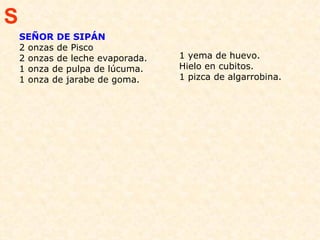 SEÑOR DE SIPÁN 2 onzas de Pisco 2 onzas de leche evaporada.  1 onza de pulpa de lúcuma.  1 onza de jarabe de goma.  1 yema de huevo.  Hielo en cubitos.  1 pizca de algarrobina.  S 
