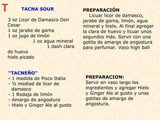 TACNA SOUR  3 oz Licor de Damasco Don Cesar 1 oz jarabe de goma 1 oz jugo de limón  1 oz agua mineral  1 dash clara de huevo  hielo picado  PREPARACIÓN Licuar licor de damasco, jarabe de goma, limón, agua mineral y hielo. Al final agregar la clara de huevo y licuar unos segundos más. Servir con una gotita de amargo de angostura para perfumar. Vaso high ball "TACNEÑO" -  1 medida de Pisco Italia  - ½ mediad de licor de  damasco - 1 Rodaja de limón - Amargo de angostura  - Hielo y Ginger Ale al gusto PREPARACION: Servir en vaso largo los ingredientes y agregar Hielo y Ginger Ale al gusto y unas gotitas de amargo de angostura.  T 