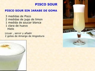 PISCO SOUR PISCO SOUR SIN JARABE DE GOMA 3 medidas de Pisco 2 medidas de jugo de limon 1 medida de azucar blanca 1 clara de huevo Hielo Licuar , servir y añadir  2 gotas de Amargo de Angostura  