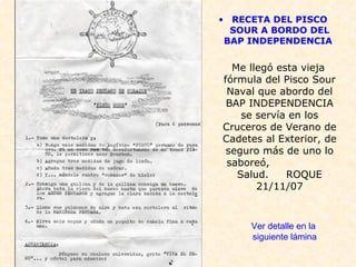 RECETA DEL PISCO SOUR A BORDO DEL BAP INDEPENDENCIA   Me llegó esta vieja fórmula del Pisco Sour Naval que abordo del BAP INDEPENDENCIA se servía en los Cruceros de Verano de Cadetes al Exterior, de seguro más de uno lo saboreó,  Salud.  ROQUE 21/11/07 Ver detalle en la siguiente lámina 