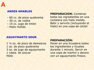 ANDES AMABLES - 60 cc. de pisco quebranta - 30 cc. de vodka  - 15 cc. jugo de limón  - Hielo molido  PREPARACION:  Combinar todos los ingredientes en una coctelera con hielo molido. Batir y servirlo (incluyendo el hielo) en una copa de cóctel  A AGUAYMANTO SOUR                                         1 ½ oz. de pisco de damascos  1 oz. de pisco quebranta  3 oz. de jugo de aguaymanto  1 cdata. de azúcar  Hielo  PREPARACIÓN:  Poner en una licuadora todos los ingredientes y lícuelos durante 1 minuto. Servir en una copa de martini y decore con un aguaymanto fresco.  