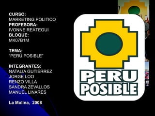 CURSO: MARKETING POLITICO PROFESORA: IVONNE REÁTEGUI BLOQUE: MK07B1M TEMA: “ PERÚ POSIBLE” INTEGRANTES: NATALIA GUTIERREZ JORGE LOO RENZO VILLA SANDRA ZEVALLOS MANUEL LINARES La Molina,  2008 