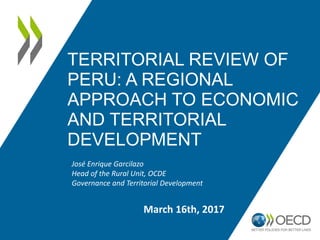 TERRITORIAL REVIEW OF
PERU: A REGIONAL
APPROACH TO ECONOMIC
AND TERRITORIAL
DEVELOPMENT
José Enrique Garcilazo
Head of the Rural Unit, OCDE
Governance and Territorial Development
March 16th, 2017
 