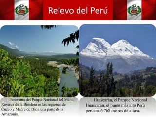 Relevo del Perú
Panorama del Parque Nacional del Manu,
Reserva de la Biosfera en las regiones de
Cuzco y Madre de Dios, una parte de la
Amazonía.
Huascarán, el Parque Nacional
Huascarán, el punto más alto Perú
peruana.6 768 metros de altura.
 