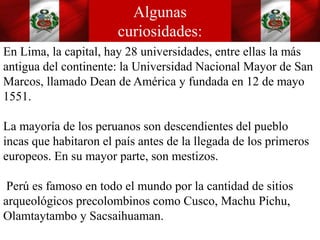 En Lima, la capital, hay 28 universidades, entre ellas la más
antigua del continente: la Universidad Nacional Mayor de San
Marcos, llamado Dean de América y fundada en 12 de mayo
1551.
La mayoría de los peruanos son descendientes del pueblo
incas que habitaron el país antes de la llegada de los primeros
europeos. En su mayor parte, son mestizos.
Perú es famoso en todo el mundo por la cantidad de sitios
arqueológicos precolombinos como Cusco, Machu Pichu,
Olamtaytambo y Sacsaihuaman.
Algunas
curiosidades:
 