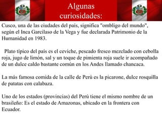 Algunas
curiosidades:
Cusco, una de las ciudades del país, significa "ombligo del mundo",
según el Inca Garcilaso de la Vega y fue declarada Patrimonio de la
Humanidad en 1983.
Plato típico del país es el ceviche, pescado fresco mezclado con cebolla
roja, jugo de limón, sal y un toque de pimienta roja suele ir acompañado
de un dulce caldo bastante común en los Andes llamado chancaca.
La más famosa comida de la calle de Perú es la picarone, dulce rosquilla
de patatas con calabaza.
Uno de los estados (provincias) del Perú tiene el mismo nombre de un
brasileño: Es el estado de Amazonas, ubicado en la frontera con
Ecuador.
 