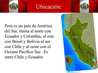 Ubicación:
Perú es un país de América
del Sur, limita al norte con
Ecuador y Colombia, al este
con Brasil y Bolivia al sur
con Chile y al oeste con el
Océano Pacífico Sur. Es
entre Chile y Ecuador.
 