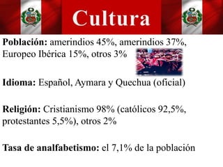 Población: amerindios 45%, amerindios 37%,
Europeo Ibérica 15%, otros 3%
Idioma: Español, Aymara y Quechua (oficial)
Religión: Cristianismo 98% (católicos 92,5%,
protestantes 5,5%), otros 2%
Tasa de analfabetismo: el 7,1% de la población
 