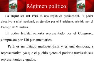 Régimen político:
La República del Perú es una república presidencial. El poder
ejecutivo a nivel nacional, es ejercido por el Presidente, asistido por el
Consejo de Ministros.
El poder legislativo está representado por el Congreso,
compuesto por 130 parlamentarios.
Perú es un Estado multipartidista y es una democracia
representativa, ya que el pueblo ejerce el poder a través de sus
representantes elegidos.
 