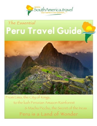 The Essential
Peru Travel Guide
From Lima, the City of Kings,
to the lush Peruvian Amazon Rainforest
& Machu Picchu, the Secret of the Incas
Peru is a Land of Wonder
 