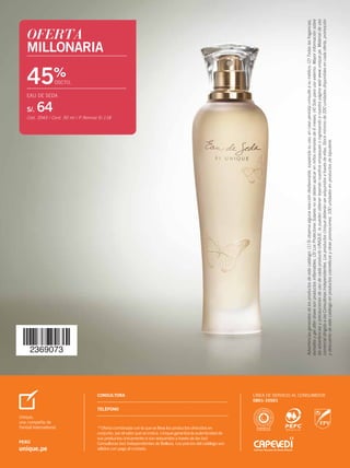 OFERTA
MILLONARIA
45%
DSCTO.
EAU DE SEDA
S/. 64
Cód. 2043 / Cont. 50 ml / P.Normal S/.118
CONSULTORA LÍNEA DE SERVICIO AL CONSUMIDOR
0801-10501
**Oferta combinada con la que se lleva los productos ofrecidos en
conjunto, por el valor que se indica. Unique garantiza la autenticidad de
sus productos únicamente si son adquiridos a través de las (os)
Consultoras (es) Independientes de Belleza. Los precios del catálogo son
válidos con pago al contado.
TELÉFONO
Unique,
una compañía de
Yanbal International
PERÚ
unique.pe
CONSULTORA LÍNEA DE SERVICIO AL CONSUMIDOR
0801-10501
TELÉFONO
Unique,
una compañía de
Yanbal International
PERÚ
unique.pe
**Oferta combinada con la que se lleva los productos ofrecidos en
conjunto, por el valor que se indica. Unique garantiza la autenticidad de
sus productos únicamente si son adquiridos a través de las (os)
Consultoras (es) Independientes de Belleza. Los precios del catálogo son
válidos con pago al contado.
PERÚCAMPAÑA08-2015
Advertenciasgeneralesdelosproductosdeestecatálogo:(1)Siobservaalgunareaccióndesfavorable,suspendasuuso,encasopersistaconsulteasumédico;(2)Todaslasfragancias,
esmaltesygelaftershavesonproductosinflamables;(3)LosProtectoresSolaresnosedebenaplicarenniñosmenoresde6meses;(4)Soloparausoexterno.Mayorinformaciónsobre
lasadvertenciasyprecaucionesdeusodecadaproductoUNIQUE,lapuedenobtenerleyendonuestrosempaquesoingresandoanuestrapáginawebwww.unique.pe.Materialdeuso
comercialdirigidoalasConsultorasIndependientes.LosproductosUniquedeberánseradquiridosatravésdeellas.Stockmínimode200unidadesdisponiblesencadaoferta,promoción
ydescuentodeestecatálogoenproductoscosméticosyotraspromociones.100unidadesenproductosdebijouterie.
00-caratula PERU_contra-caratula per C08 5/26/15 12:11 PM Page 1
 