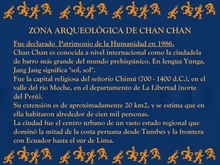 Fue declarado Patrimonio de la Humanidad en 1986.
Chan Chan es conocida a nivel internacional como la ciudadela
de barro más grande del mundo prehispánico. En lengua Yunga,
Jang Jang significa "sol, sol".
Fue la capital religiosa del señorío Chimú (700 - 1400 d.C.), en el
valle del río Moche, en el departamento de La Libertad (norte
del Perú).
Su extensión es de aproximadamente 20 km2, y se estima que en
ella habitaron alrededor de cien mil personas.
La ciudad fue el centro urbano de un vasto estado regional que
dominó la mitad de la costa peruana desde Tumbes y la frontera
con Ecuador hasta el sur de Lima.
ZONA ARQUEOLÓGICA DE CHAN CHAN
 
