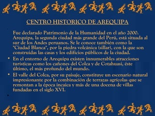 CENTRO HISTORICO DE AREQUIPA
•
Fue declarado Patrimonio de la Humanidad en el año 2000.
Arequipa, la segunda ciudad más grande del Perú, está situada al
sur de los Andes peruanos. Se le conoce también como la
"Ciudad Blanca", por la piedra volcánica (sillar), con la que son
construidas las casas y los edificios públicos de la ciudad.
• En el entorno de Arequipa existen innumerables atracciones
turísticas como los cañones del Colca y de Cotahuasi, éste
último, el más profundo del mundo.
• El valle del Colca, por su paisaje, constituye un escenario natural
impresionante por la combinación de terrazas agrícolas que se
remontan a la época incaica y más de una docena de villas
fundadas en el siglo XVI.
•
 