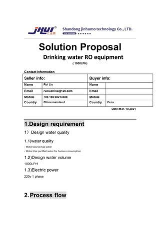 Solution Proposal
Drinking water RO equipment
( 1000LPH)
Contact information
Seller info: Buyer info:
Name Rui Liu Name
Email ruiliuchina@126.com Email
Mobile +86 186 60213308 Mobile
Country China mainland Country Peru
Date:Mar. 10,2021
1.Design requirement
1）Design water quality
1.1)water quality
- Water source: tap water
- Water Use: purified water for human consumption
1.2)Design water volume
1000LPH
1.3)Electric power
220v 1 phase
2.Process flow
 