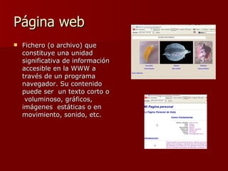 Página web  Fichero (o archivo) que constituye una unidad significativa de información accesible en la WWW a través de un programa navegador. Su contenido puede ser  un texto corto o  voluminoso, gráficos, imágenes  estáticas o en movimiento, sonido, etc. 
