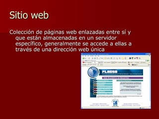 Sitio web  Colección de páginas web enlazadas entre sí y que están almacenadas en un servidor específico, generalmente se accede a ellas a través de una dirección web única 