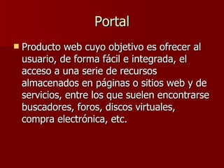 Portal Producto web cuyo objetivo es ofrecer al usuario, de forma fácil e integrada, el acceso a una serie de recursos almacenados en páginas o sitios web y de servicios, entre los que suelen encontrarse buscadores, foros, discos virtuales, compra electrónica, etc. 