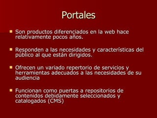 Portales Son productos diferenciados en la web hace relativamente pocos años.  Responden a las necesidades y características del público al que están dirigidos.  Ofrecen un variado repertorio de servicios y herramientas adecuados a las necesidades de su audiencia Funcionan  como puertas a repositorios de contenidos debidamente seleccionados y catalogados (CMS) 