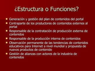 ¿Estructura o Funciones?  Generación y gestión del plan de contenidos del portal Contraparte de los productores de contenidos externos al portal Responsable de la contratación de producción externa de contenidos Responsable de la producción interna de contenidos Observación permanente de las tendencias de contenidos educativos para Internet a nivel mundial y propuesta de nuevos productos de contenido Gestión de alianzas con actores de la industria de contenidos 
