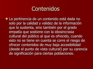 Contenidos  La pertinencia de un contenido está dada no solo por la calidad y validez de la información que lo sustenta, sino también por el grado empatía que sostiene con la idiosincrasia  cultural del público al que es ofrecido, cuando esto no se tiene en cuenta se corre el riesgo de ofrecer contenidos de muy baja accesibilidad (desde el punto de vista cultural) por su carencia de significación para ciertas poblaciones.  
