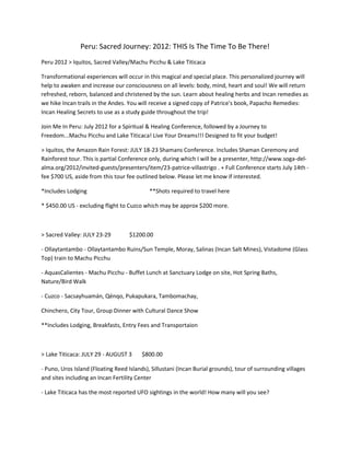 Peru: Sacred Journey: 2012: THIS Is The Time To Be There!
Peru 2012 > Iquitos, Sacred Valley/Machu Picchu & Lake Titicaca

Transformational experiences will occur in this magical and special place. This personalized journey will
help to awaken and increase our consciousness on all levels: body, mind, heart and soul! We will return
refreshed, reborn, balanced and christened by the sun. Learn about healing herbs and Incan remedies as
we hike Incan trails in the Andes. You will receive a signed copy of Patrice's book, Papacho Remedies:
Incan Healing Secrets to use as a study guide throughout the trip!

Join Me In Peru: July 2012 for a Spiritual & Healing Conference, followed by a Journey to
Freedom...Machu Picchu and Lake Titicaca! Live Your Dreams!!! Designed to fit your budget!

> Iquitos, the Amazon Rain Forest: JULY 18-23 Shamans Conference. Includes Shaman Ceremony and
Rainforest tour. This is partial Conference only, during which I will be a presenter, http://www.soga-del-
alma.org/2012/invited-guests/presenters/item/23-patrice-villastrigo . + Full Conference starts July 14th -
fee $700 US, aside from this tour fee outlined below. Please let me know if interested.

*Includes Lodging                           **Shots required to travel here

* $450.00 US - excluding flight to Cuzco which may be approx $200 more.



> Sacred Valley: JULY 23-29         $1200.00

- Ollaytantambo - Ollaytantambo Ruins/Sun Temple, Moray, Salinas (Incan Salt Mines), Vistadome (Glass
Top) train to Machu Picchu

- AquasCalientes - Machu Picchu - Buffet Lunch at Sanctuary Lodge on site, Hot Spring Baths,
Nature/Bird Walk

- Cuzco - Sacsayhuamán, Qénqo, Pukapukara, Tambomachay,

Chinchero, City Tour, Group Dinner with Cultural Dance Show

**Includes Lodging, Breakfasts, Entry Fees and Transportaion



> Lake Titicaca: JULY 29 - AUGUST 3      $800.00

- Puno, Uros Island (Floating Reed Islands), Sillustani (Incan Burial grounds), tour of surrounding villages
and sites including an Incan Fertility Center

- Lake Titicaca has the most reported UFO sightings in the world! How many will you see?
 