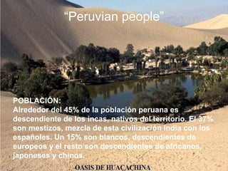 POBLACIÓN:
Alrededor del 45% de la población peruana es
descendiente de los incas, nativos del territorio. El 37%
son mestizos, mezcla de esta civilización india con los
españoles. Un 15% son blancos, descendientes de
europeos y el resto son descendientes de africanos,
japoneses y chinos.
“Peruvian people”
 