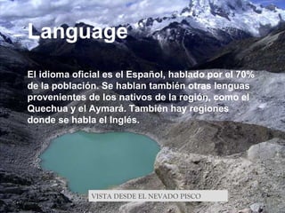 VISTA DESDE EL NEVADO PISCO
Language
El idioma oficial es el Español, hablado por el 70%
de la población. Se hablan también otras lenguas
provenientes de los nativos de la región, como el
Quechua y el Aymará. También hay regiones
donde se habla el Inglés.
 