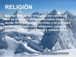 NEVADO PISCO
RELIGIÓN
Más del 90% de los religiosos son católicos,
que es la religión establecida como oficial
desde 1915, aunque se permiten y se profesan
en menor cuantía otras religiones, pues hay
también protestantes, judíos y musulmanes.
 