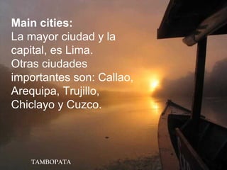TAMBOPATA
Main cities:
La mayor ciudad y la
capital, es Lima.
Otras ciudades
importantes son: Callao,
Arequipa, Trujillo,
Chiclayo y Cuzco.
 