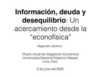 Información, deuda y
desequilibrio: Un
acercamiento desde la
“econofísica”
Charla virtual de Integración Económica
Universidad Nacional Federico Villareal
Lima, Perú
2 de junio del 2020
Alejandro Jenkins
 